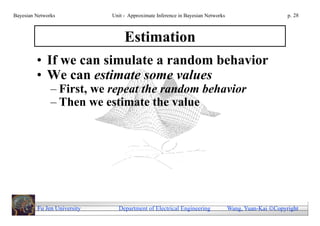 Bayesian Networks            Unit - Approximate Inference in Bayesian Networks                        p. 28



                                  Estimation
         • If we can simulate a random behavior
         • We can estimate some values
               – First, we repeat the random behavior
               – Then we estimate the value




         Fu Jen University     Department of Electrical Engineering              Wang, Yuan-Kai Copyright
 
