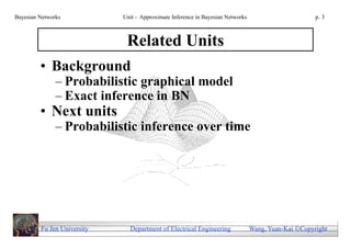 Bayesian Networks            Unit - Approximate Inference in Bayesian Networks                        p. 3



                              Related Units
         • Background
               – Probabilistic graphical model
               – Exact inference in BN
         • Next units
               – Probabilistic inference over time




         Fu Jen University     Department of Electrical Engineering              Wang, Yuan-Kai Copyright
 