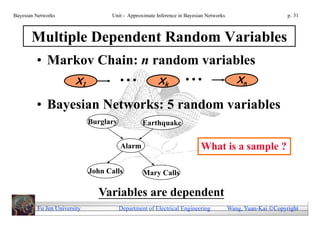 Bayesian Networks                  Unit - Approximate Inference in Bayesian Networks                        p. 31



       Multiple Dependent Random Variables
         • Markov Chain: n random variables
                       X1               ...            Xk         ...                     Xn

         • Bayesian Networks: 5 random variables
                             Burglary            Earthquake


                                        Alarm                            What is a sample ?

                             John Calls          Mary Calls

                               Variables are dependent
         Fu Jen University              Department of Electrical Engineering           Wang, Yuan-Kai Copyright
 