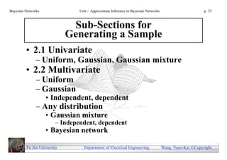 Bayesian Networks               Unit - Approximate Inference in Bayesian Networks                        p. 33



                              Sub-Sections for
                             Generating a Sample
         • 2.1 Univariate
               – Uniform, Gaussian, Gaussian mixture
         • 2.2 Multivariate
               – Uniform
               – Gaussian
                    • Independent, dependent
               – Any distribution
                    • Gaussian mixture
                        – Independent, dependent
                    • Bayesian network

         Fu Jen University        Department of Electrical Engineering              Wang, Yuan-Kai Copyright
 