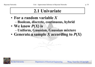 Bayesian Networks            Unit - Approximate Inference in Bayesian Networks                        p. 34



                             2.1 Univariate
         • For a random variable X
               – Boolean, discrete, continuous, hybrid
         • We know P(X) is
               – Uniform, Gaussian, Gaussian mixture
         • Generate a sample X according to P(X)




         Fu Jen University     Department of Electrical Engineering              Wang, Yuan-Kai Copyright
 