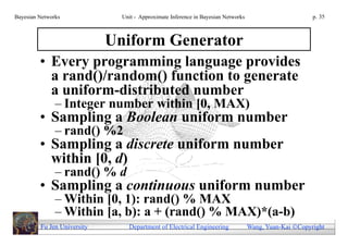 Bayesian Networks              Unit - Approximate Inference in Bayesian Networks                        p. 35



                             Uniform Generator
         • Every programming language provides
           a rand()/random() function to generate
           a uniform-distributed number
               – Integer number within [0, MAX)
         • Sampling a Boolean uniform number
               – rand() %2
         • Sampling a discrete uniform number
           within [0, d)
               – rand() % d
         • Sampling a continuous uniform number
               – Within [0, 1): rand() % MAX
               – Within [a, b): a + (rand() % MAX)*(a-b)
         Fu Jen University       Department of Electrical Engineering              Wang, Yuan-Kai Copyright
 