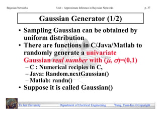 Bayesian Networks            Unit - Approximate Inference in Bayesian Networks                        p. 37



                        Gaussian Generator (1/2)
         • Sampling Gaussian can be obtained by
           uniform distribution
         • There are functions in C/Java/Matlab to
           randomly generate a univariate
           Gaussian real number with (, )=(0,1)
               – C : Numerical recipies in C,
               – Java: Random.nextGaussian()
               – Matlab: randn()
         • Suppose it is called Gaussian()

         Fu Jen University     Department of Electrical Engineering              Wang, Yuan-Kai Copyright
 