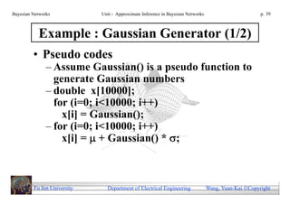 Bayesian Networks            Unit - Approximate Inference in Bayesian Networks                        p. 39



           Example : Gaussian Generator (1/2)
         • Pseudo codes
               – Assume Gaussian() is a pseudo function to
                 generate Gaussian numbers
               – double x[10000];
                 for (i=0; i<10000; i++)
                   x[i] = Gaussian();
               – for (i=0; i<10000; i++)
                   x[i] =  + Gaussian() * ;



         Fu Jen University     Department of Electrical Engineering              Wang, Yuan-Kai Copyright
 