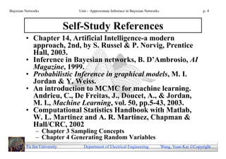 Bayesian Networks               Unit - Approximate Inference in Bayesian Networks                        p. 4



                             Self-Study References
         • Chapter 14, Artificial Intelligence-a modern
           approach, 2nd, by S. Russel & P. Norvig, Prentice
           Hall, 2003.
         • Inference in Bayesian networks, B. D’Ambrosio, AI
           Magazine, 1999.
         • Probabilistic Inference in graphical models, M. I.
           Jordan & Y. Weiss.
         • An introduction to MCMC for machine learning.
           Andrieu, C., De Freitas, J., Doucet, A., & Jordan,
           M. I., Machine Learning, vol. 50, pp.5-43, 2003.
         • Computational Statistics Handbook with Matlab,
           W. L. Martinez and A. R. Martinez, Chapman &
           Hall/CRC, 2002
               – Chapter 3 Sampling Concepts
               – Chapter 4 Generating Random Variables
         Fu Jen University        Department of Electrical Engineering              Wang, Yuan-Kai Copyright
 
