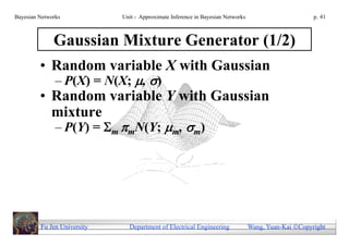 Bayesian Networks            Unit - Approximate Inference in Bayesian Networks                        p. 41



              Gaussian Mixture Generator (1/2)
         • Random variable X with Gaussian
               – P(X) = N(X; , )
         • Random variable Y with Gaussian
           mixture
               – P(Y) = m mN(Y; m, m)




         Fu Jen University     Department of Electrical Engineering              Wang, Yuan-Kai Copyright
 