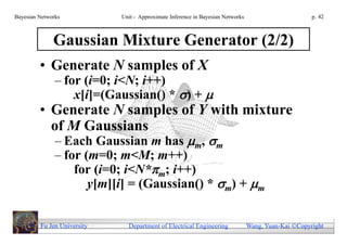Bayesian Networks            Unit - Approximate Inference in Bayesian Networks                        p. 42



              Gaussian Mixture Generator (2/2)
         • Generate N samples of X
               – for (i=0; i<N; i++)
                   x[i]=(Gaussian() * ) + 
         • Generate N samples of Y with mixture
           of M Gaussians
               – Each Gaussian m has m, m
               – for (m=0; m<M; m++)
                   for (i=0; i<N*m; i++)
                      y[m][i] = (Gaussian() * m) + m


         Fu Jen University     Department of Electrical Engineering              Wang, Yuan-Kai Copyright
 
