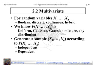 Bayesian Networks            Unit - Approximate Inference in Bayesian Networks                        p. 44



                             2.2 Multivariate
         • For random variables X1,… ,Xn
               – Boolean, discrete, continuous, hybrid
         • We know P(X1,… ,Xn) is
               – Uniform, Gaussian, Gaussian mixture, any
                 distribution
         • Generate a sample (X1,… ,Xn) according
           to P(X1,… ,Xn)
               – Independent
               – Dependent

         Fu Jen University     Department of Electrical Engineering              Wang, Yuan-Kai Copyright
 