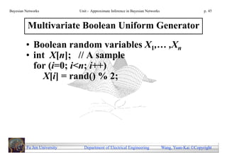 Bayesian Networks            Unit - Approximate Inference in Bayesian Networks                        p. 45



          Multivariate Boolean Uniform Generator
         • Boolean random variables X1,… ,Xn
         • int X[n]; // A sample
           for (i=0; i<n; i++)
             X[i] = rand() % 2;




         Fu Jen University     Department of Electrical Engineering              Wang, Yuan-Kai Copyright
 