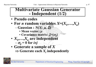 Bayesian Networks             Unit - Approximate Inference in Bayesian Networks                        p. 47


               Multivariate Gaussian Generator
                     - Independent (1/2)
         • Pseudo codes
         • For n random variables X=(X1,…,Xn)
               – Gaussian : N(X; , )
                    • Mean vector: 
                    • Covariance matrix: =[ij]
         • X1,…,Xn are independent
               – ij = 0 for ij
         • Generate a sample of X
                Generate each Xi independently

         Fu Jen University      Department of Electrical Engineering              Wang, Yuan-Kai Copyright
 