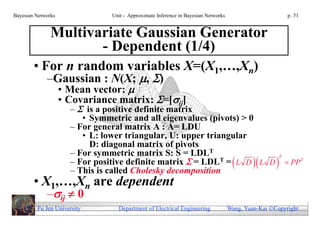 Bayesian Networks               Unit - Approximate Inference in Bayesian Networks                        p. 51


               Multivariate Gaussian Generator
                      - Dependent (1/4)
        • For n random variables X=(X1,…,Xn)
             –Gaussian : N(X; , )
                    • Mean vector: 
                    • Covariance matrix: =[ij]
                      –  is a positive definite matrix
                         • Symmetric and all eigenvalues (pivots) > 0
                      – For general matrix A : A= LDU
                         • L: lower triangular, U: upper triangular
                           D: diagonal matrix of pivots
                      – For symmetric matrix S: S = LDLT
                      – For positive definite matrix  = LDL           PPT
                                                                         T
                                                             T= L D L D
                      – This is called Cholesky decomposition
        • X1,…,Xn are dependent
             –ij  0
         Fu Jen University        Department of Electrical Engineering              Wang, Yuan-Kai Copyright
 