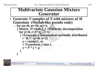 Bayesian Networks            Unit - Approximate Inference in Bayesian Networks                        p. 59


                    Multivariate Gaussian Mixture
                              Generator
       • Generate N samples of X with mixture of M
         Gaussians (Matlab-like pseudo code)
             – for (m=0; m<M; m++)
               { Matrix P=chol(m) //Cholesky decomposition
                 for (i=0; i<N*m; i++)
                  { //Generate n independent normally distributed
                    // R.V. (=0, =1)
                    y = randn(1, n)
                    // Transform y into x
                    x=P*y+
                  }
               }

         Fu Jen University     Department of Electrical Engineering              Wang, Yuan-Kai Copyright
 