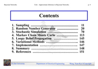 Bayesian Networks                 Unit - Approximate Inference in Bayesian Networks                        p. 6




                                        Contents
          1.   Sampling ..........................................................                11
          2.   Random Number Generator ..........................                                 20
          3.   Stochastic Simulation …….............................                              70
          4.   Markov Chain Monte Carlo ..........................                               113
          5.   Loopy Belief Propagation ………………….                                                 145
          6.   Variational Methods ………………………...                                                  146
          7.   Implementation ……………………………..                                                      147
          8.   Summary …………………………………….                                                           148
          9.   References ……………………………………                                                         151


         Fu Jen University           Department of Electrical Engineering             Wang, Yuan-Kai Copyright
 