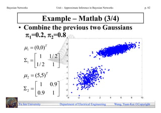 Bayesian Networks                 Unit - Approximate Inference in Bayesian Networks                          p. 62



                             Example – Matlab (3/4)
         • Combine the previous two Gaussians
           1=0.2, 2=0.8                 7

                                          6

              1  (0,0)     T
                                          5


                   1 1 / 2              4

             1  
                   1/ 2 1 
                                          3

                                        2



              2  (5,5)      T           1

                                          0


                   1 0. 9               -1

             2                        -2

                  0.9 1                 -3
                                            -4      -2        0        2        4         6      8      10


         Fu Jen University          Department of Electrical Engineering              Wang, Yuan-Kai Copyright
 