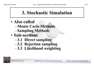 Bayesian Networks            Unit - Approximate Inference in Bayesian Networks                        p. 70




                       3. Stochastic Simulation
         • Also called
               – Monte Carlo Methods
               – Sampling Methods
         • Sub-sections
               – 3.1 Direct sampling
               – 3.2 Rejection sampling
               – 3.3 Likelihood weighting

         Fu Jen University     Department of Electrical Engineering              Wang, Yuan-Kai Copyright
 
