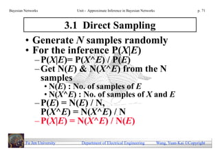 Bayesian Networks            Unit - Approximate Inference in Bayesian Networks                        p. 71



                  3.1 Direct Sampling
         • Generate N samples randomly
         • For the inference P(X|E)
               – P(X|E)= P(X^E) / P(E)
               – Get N(E) & N(X^E) from the N
                 samples
                    • N(E) : No. of samples of E
                    • N(X^E) : No. of samples of X and E
               – P(E) = N(E) / N,
                 P(X^E) = N(X^E) / N
               – P(X|E) = N(X^E) / N(E)

         Fu Jen University     Department of Electrical Engineering              Wang, Yuan-Kai Copyright
 