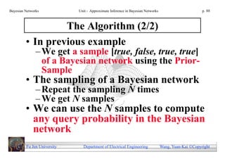 Bayesian Networks            Unit - Approximate Inference in Bayesian Networks                        p. 88



                  The Algorithm (2/2)
         • In previous example
               – We get a sample [true, false, true, true]
                 of a Bayesian network using the Prior-
                 Sample
         • The sampling of a Bayesian network
               – Repeat the sampling N times
               – We get N samples
         • We can use the N samples to compute
           any query probability in the Bayesian
           network
         Fu Jen University     Department of Electrical Engineering              Wang, Yuan-Kai Copyright
 