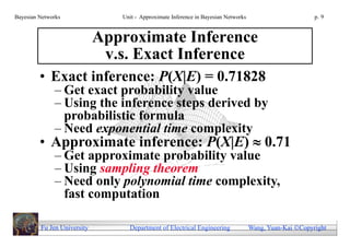 Bayesian Networks               Unit - Approximate Inference in Bayesian Networks                        p. 9


                             Approximate Inference
                              v.s. Exact Inference
         • Exact inference: P(X|E) = 0.71828
              – Get exact probability value
              – Using the inference steps derived by
                probabilistic formula
              – Need exponential time complexity
         • Approximate inference: P(X|E)  0.71
              – Get approximate probability value
              – Using sampling theorem
              – Need only polynomial time complexity,
                fast computation

         Fu Jen University        Department of Electrical Engineering              Wang, Yuan-Kai Copyright
 