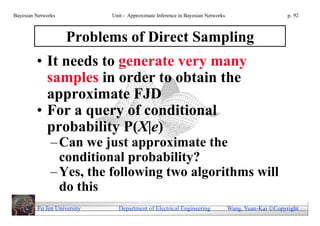 Bayesian Networks            Unit - Approximate Inference in Bayesian Networks                        p. 92



                    Problems of Direct Sampling
         • It needs to generate very many
           samples in order to obtain the
           approximate FJD
         • For a query of conditional
           probability P(X|e)
               – Can we just approximate the
                 conditional probability?
               – Yes, the following two algorithms will
                 do this
         Fu Jen University     Department of Electrical Engineering              Wang, Yuan-Kai Copyright
 