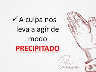 A culpa nos
leva a agir de
modo
PRECIPITADO
 