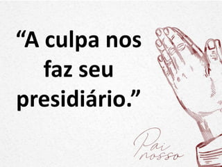 “A culpa nos
faz seu
presidiário.”
 
