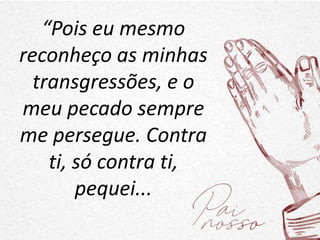 “Pois eu mesmo
reconheço as minhas
transgressões, e o
meu pecado sempre
me persegue. Contra
ti, só contra ti,
pequei...
 