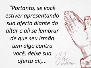 "Portanto, se você
estiver apresentando
sua oferta diante do
altar e ali se lembrar
de que seu irmão
tem algo contra
você, deixe sua
oferta ali,...
 