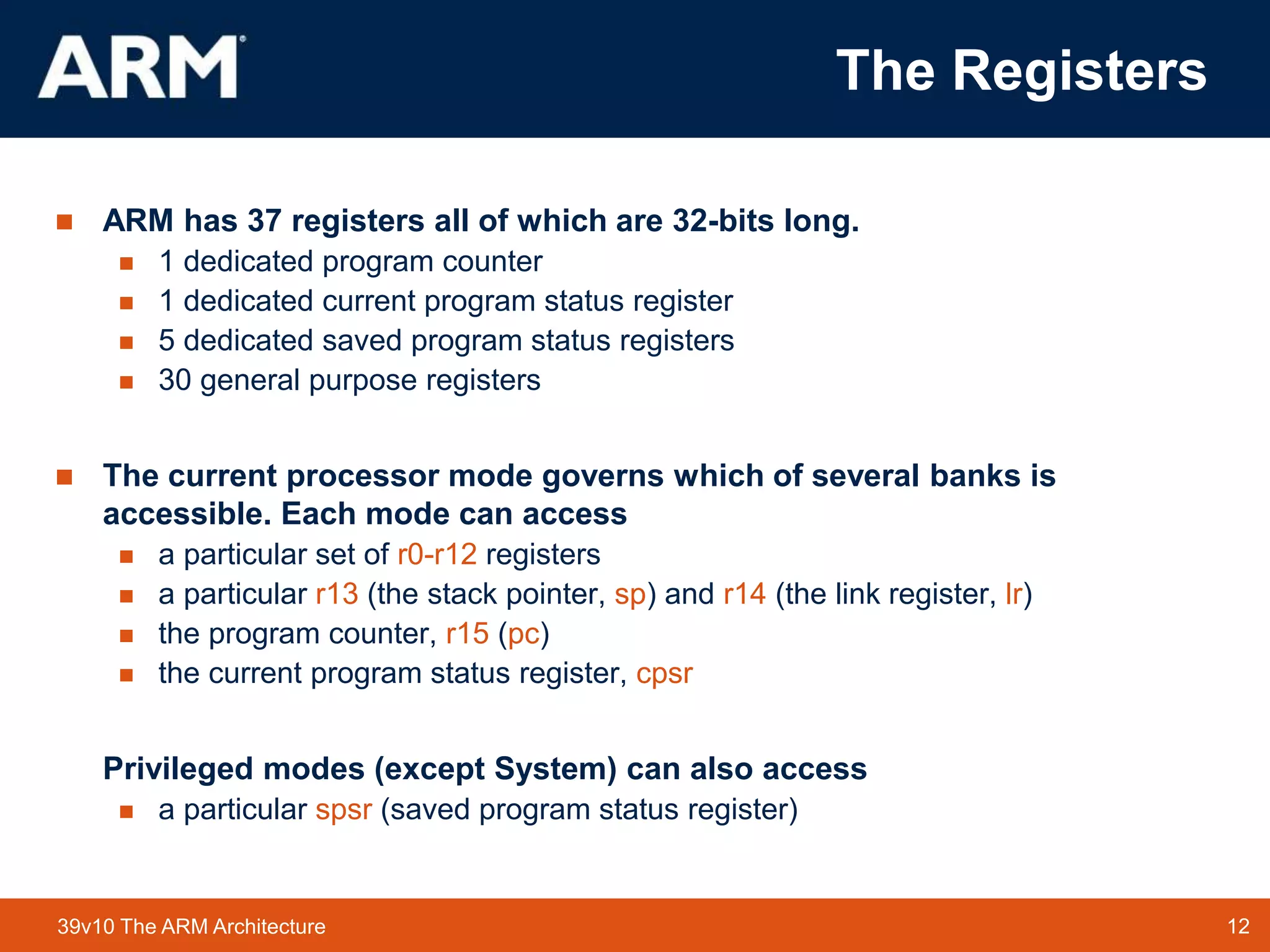 12
TM 12
39v10 The ARM Architecture
The Registers
 ARM has 37 registers all of which are 32-bits long.
 1 dedicated program counter
 1 dedicated current program status register
 5 dedicated saved program status registers
 30 general purpose registers
 The current processor mode governs which of several banks is
accessible. Each mode can access
 a particular set of r0-r12 registers
 a particular r13 (the stack pointer, sp) and r14 (the link register, lr)
 the program counter, r15 (pc)
 the current program status register, cpsr
Privileged modes (except System) can also access
 a particular spsr (saved program status register)
 