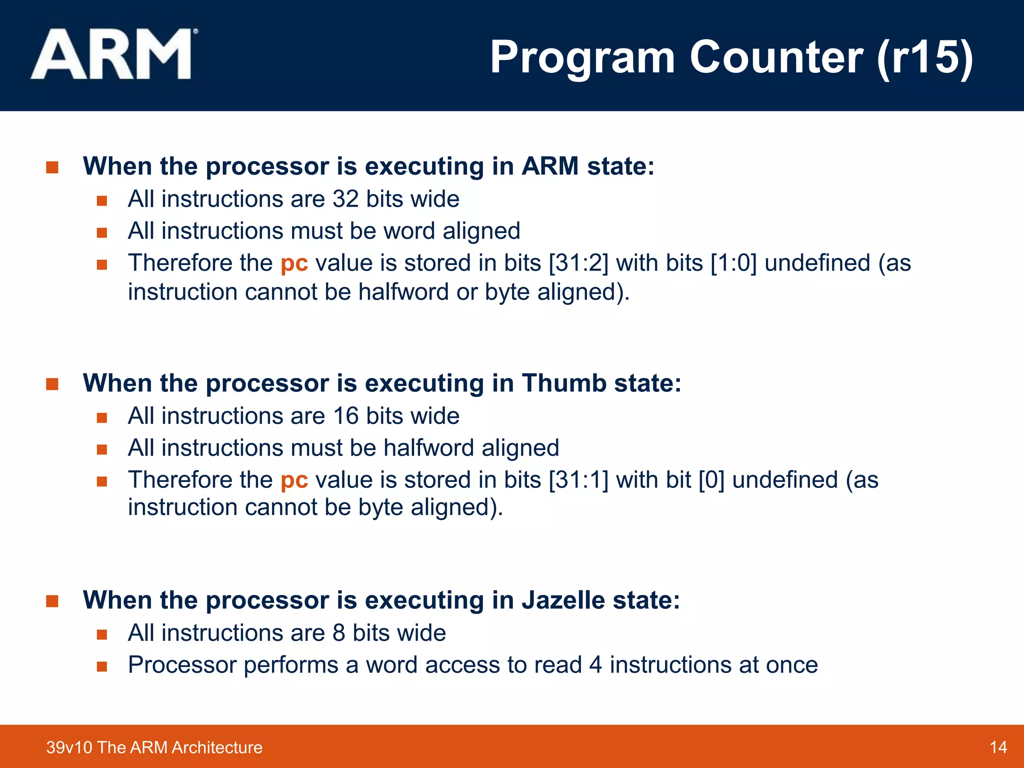 14
TM 14
39v10 The ARM Architecture
 When the processor is executing in ARM state:
 All instructions are 32 bits wide
 All instructions must be word aligned
 Therefore the pc value is stored in bits [31:2] with bits [1:0] undefined (as
instruction cannot be halfword or byte aligned).
 When the processor is executing in Thumb state:
 All instructions are 16 bits wide
 All instructions must be halfword aligned
 Therefore the pc value is stored in bits [31:1] with bit [0] undefined (as
instruction cannot be byte aligned).
 When the processor is executing in Jazelle state:
 All instructions are 8 bits wide
 Processor performs a word access to read 4 instructions at once
Program Counter (r15)
 