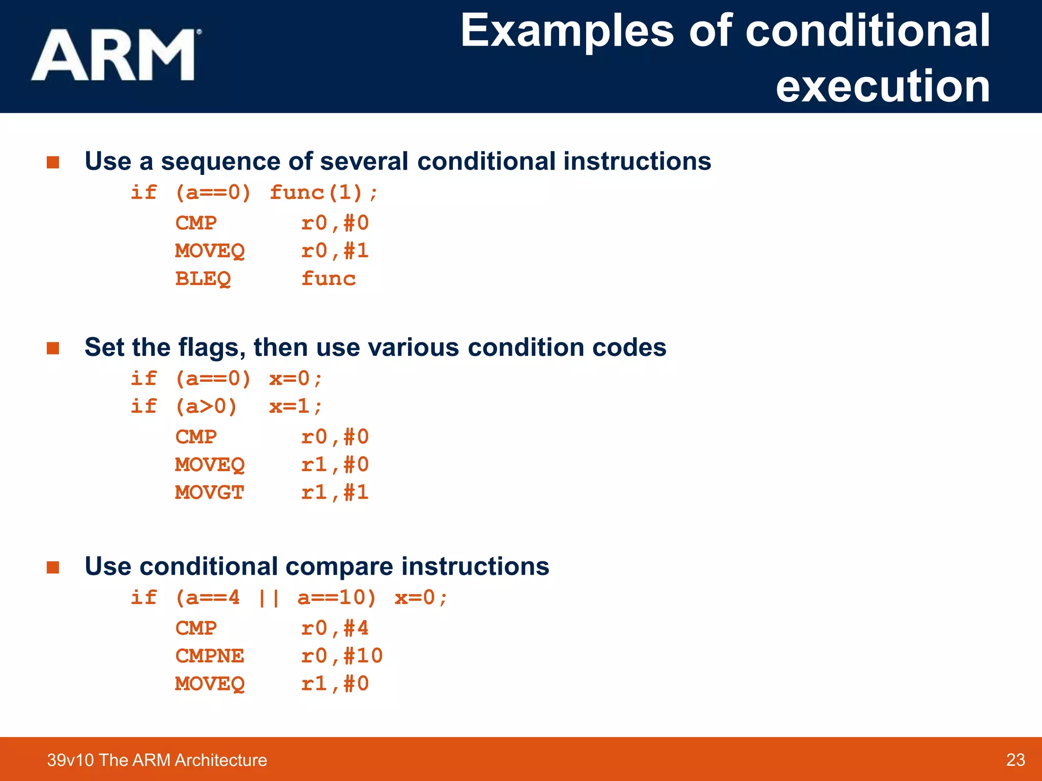 23
TM 23
39v10 The ARM Architecture
Examples of conditional
execution
 Use a sequence of several conditional instructions
if (a==0) func(1);
CMP r0,#0
MOVEQ r0,#1
BLEQ func
 Set the flags, then use various condition codes
if (a==0) x=0;
if (a>0) x=1;
CMP r0,#0
MOVEQ r1,#0
MOVGT r1,#1
 Use conditional compare instructions
if (a==4 || a==10) x=0;
CMP r0,#4
CMPNE r0,#10
MOVEQ r1,#0
 