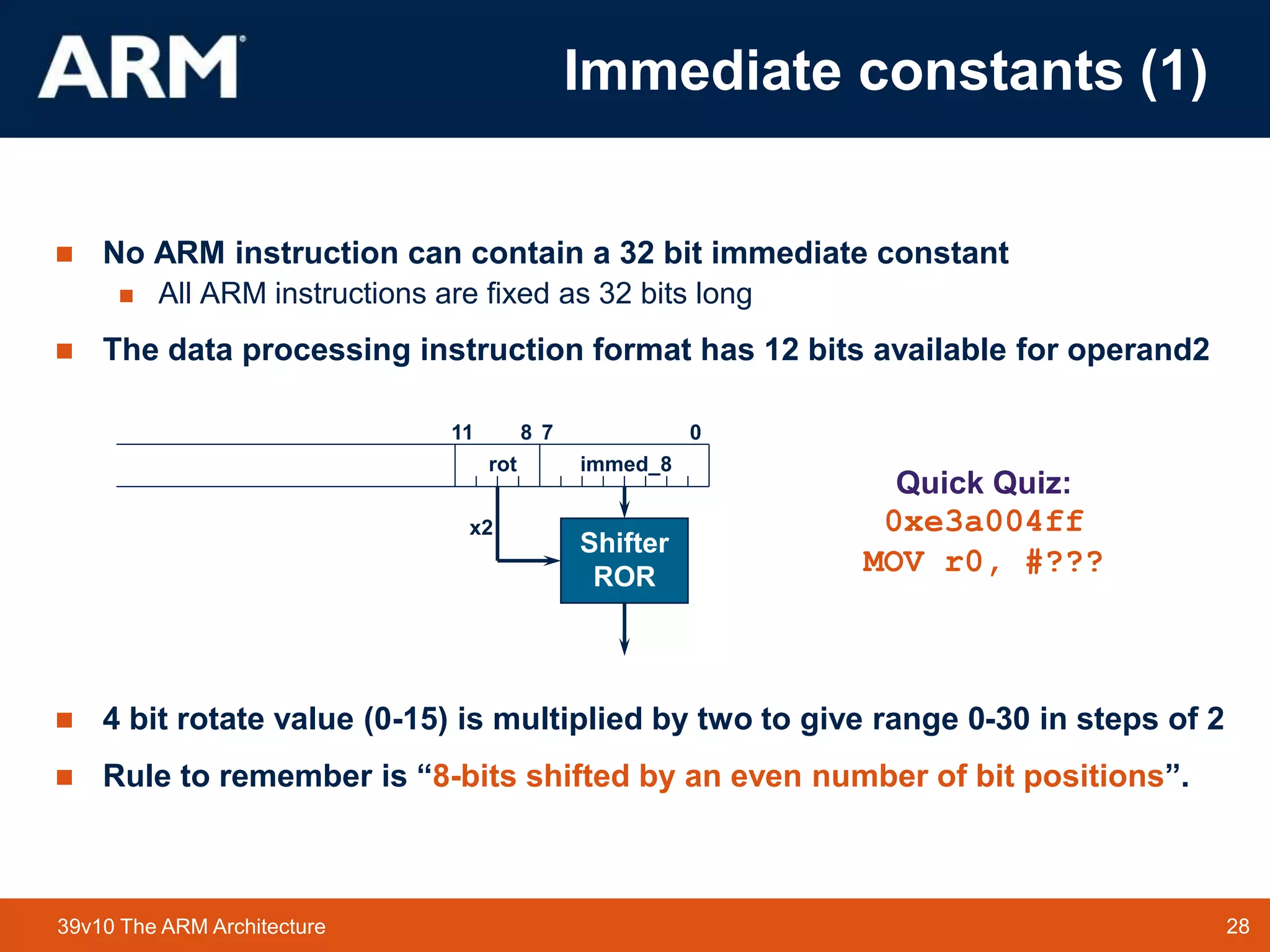 28
TM 28
39v10 The ARM Architecture
 No ARM instruction can contain a 32 bit immediate constant
 All ARM instructions are fixed as 32 bits long
 The data processing instruction format has 12 bits available for operand2
 4 bit rotate value (0-15) is multiplied by two to give range 0-30 in steps of 2
 Rule to remember is “8-bits shifted by an even number of bit positions”.
0
7
11 8
immed_8
Shifter
ROR
rot
x2
Quick Quiz:
0xe3a004ff
MOV r0, #???
Immediate constants (1)
 