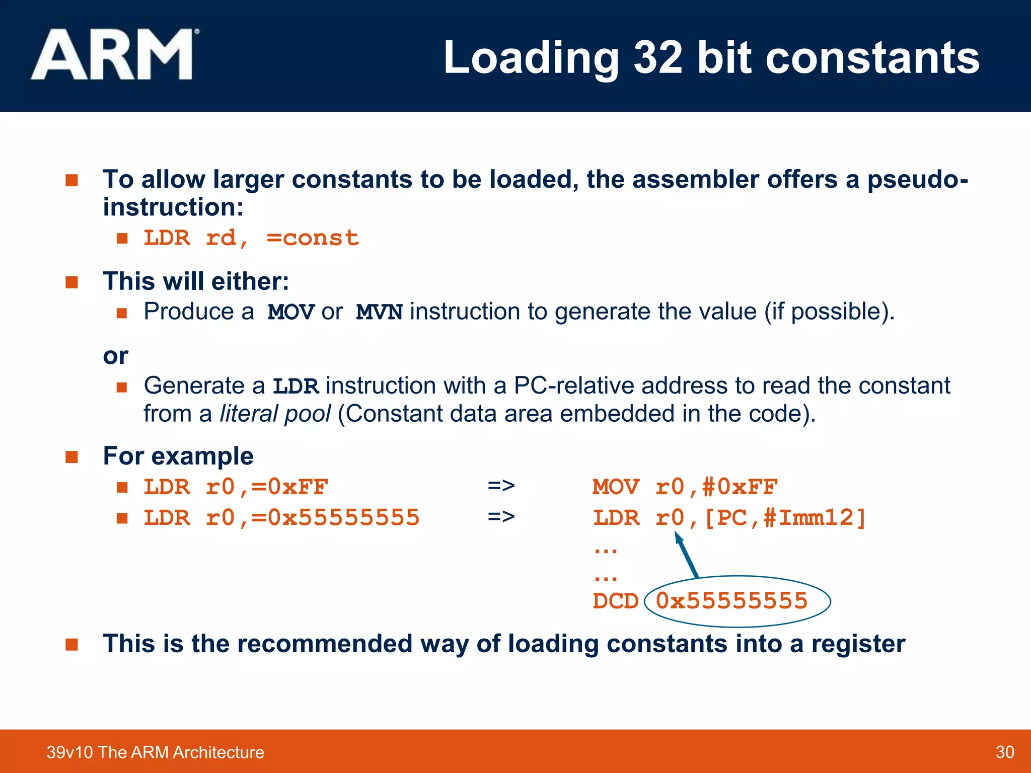 30
TM 30
39v10 The ARM Architecture
 To allow larger constants to be loaded, the assembler offers a pseudo-
instruction:
 LDR rd, =const
 This will either:
 Produce a MOV or MVN instruction to generate the value (if possible).
or
 Generate a LDR instruction with a PC-relative address to read the constant
from a literal pool (Constant data area embedded in the code).
 For example
 LDR r0,=0xFF => MOV r0,#0xFF
 LDR r0,=0x55555555 => LDR r0,[PC,#Imm12]
…
…
DCD 0x55555555
 This is the recommended way of loading constants into a register
Loading 32 bit constants
 