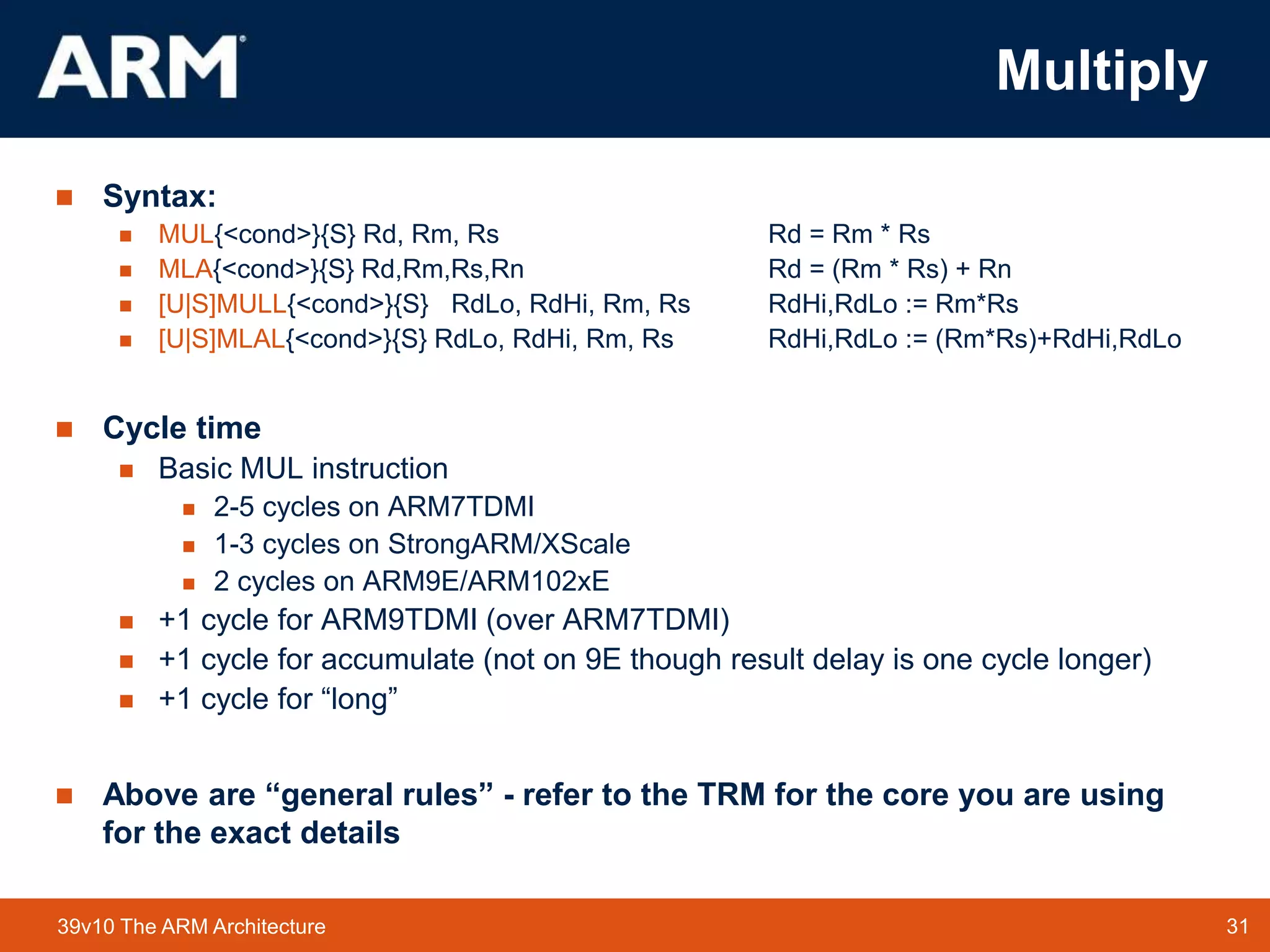 31
TM 31
39v10 The ARM Architecture
Multiply
 Syntax:
 MUL{<cond>}{S} Rd, Rm, Rs Rd = Rm * Rs
 MLA{<cond>}{S} Rd,Rm,Rs,Rn Rd = (Rm * Rs) + Rn
 [U|S]MULL{<cond>}{S} RdLo, RdHi, Rm, Rs RdHi,RdLo := Rm*Rs
 [U|S]MLAL{<cond>}{S} RdLo, RdHi, Rm, Rs RdHi,RdLo := (Rm*Rs)+RdHi,RdLo
 Cycle time
 Basic MUL instruction
 2-5 cycles on ARM7TDMI
 1-3 cycles on StrongARM/XScale
 2 cycles on ARM9E/ARM102xE
 +1 cycle for ARM9TDMI (over ARM7TDMI)
 +1 cycle for accumulate (not on 9E though result delay is one cycle longer)
 +1 cycle for “long”
 Above are “general rules” - refer to the TRM for the core you are using
for the exact details
 