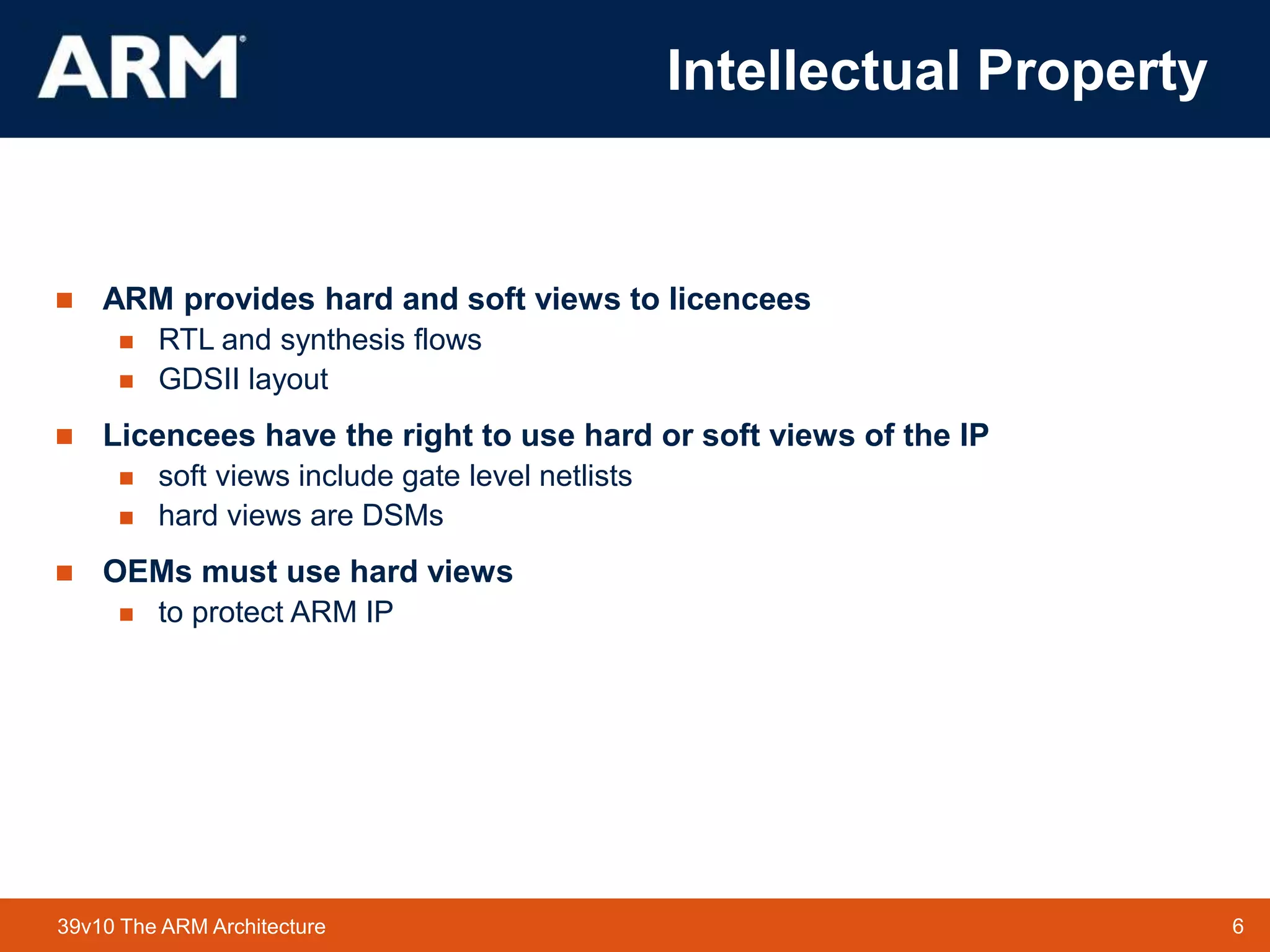 6
TM 6
39v10 The ARM Architecture
 ARM provides hard and soft views to licencees
 RTL and synthesis flows
 GDSII layout
 Licencees have the right to use hard or soft views of the IP
 soft views include gate level netlists
 hard views are DSMs
 OEMs must use hard views
 to protect ARM IP
Intellectual Property
 