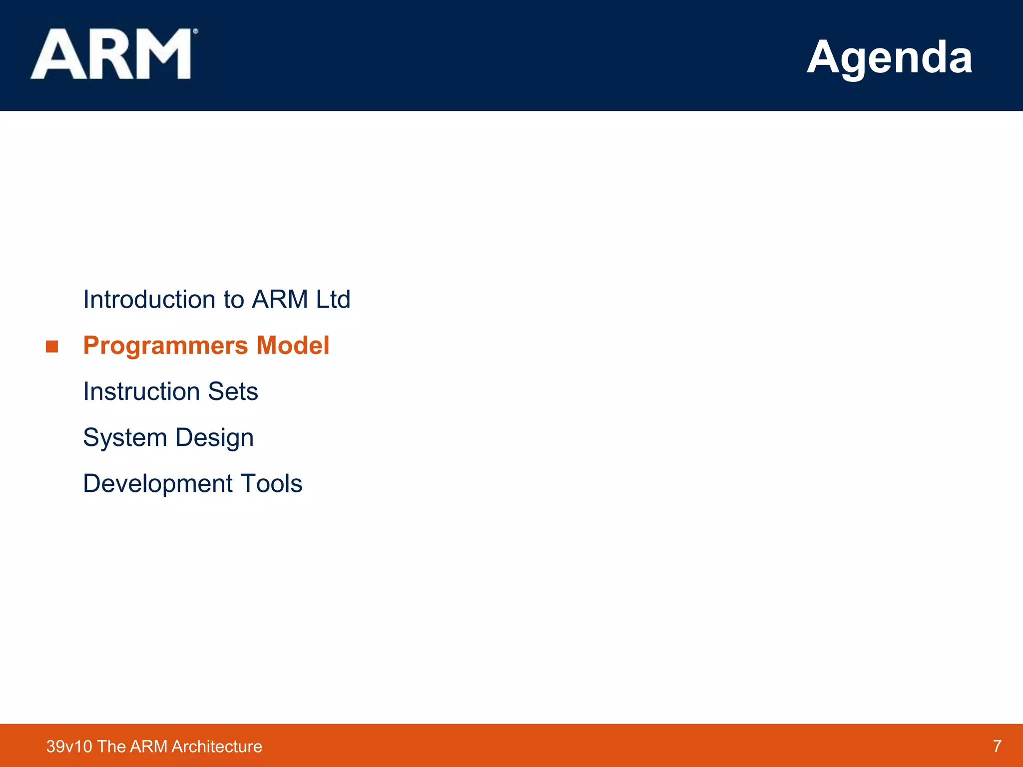 7
TM 7
39v10 The ARM Architecture
Agenda
Introduction to ARM Ltd
 Programmers Model
Instruction Sets
System Design
Development Tools
 
