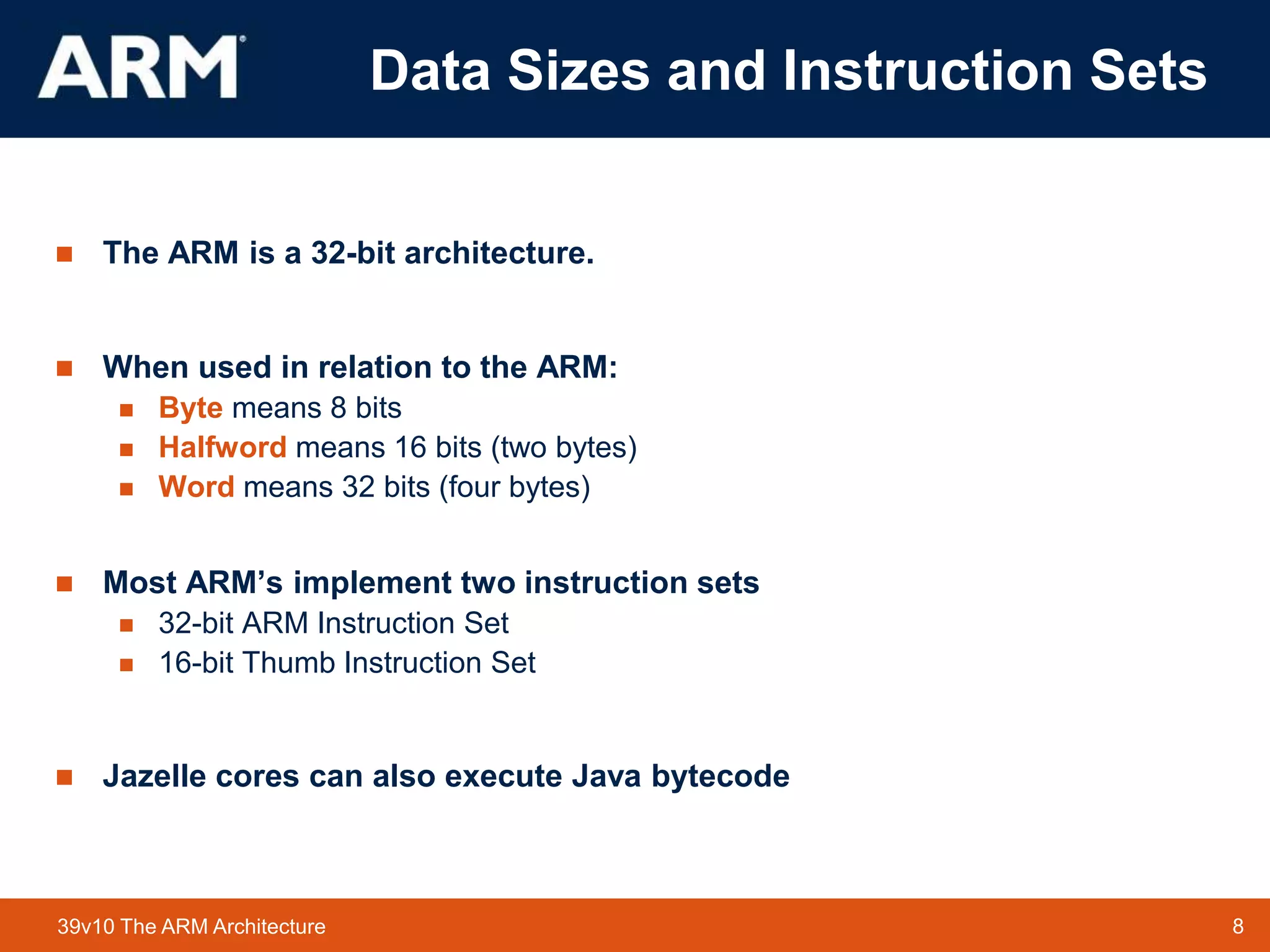 8
TM 8
39v10 The ARM Architecture
Data Sizes and Instruction Sets
 The ARM is a 32-bit architecture.
 When used in relation to the ARM:
 Byte means 8 bits
 Halfword means 16 bits (two bytes)
 Word means 32 bits (four bytes)
 Most ARM’s implement two instruction sets
 32-bit ARM Instruction Set
 16-bit Thumb Instruction Set
 Jazelle cores can also execute Java bytecode
 