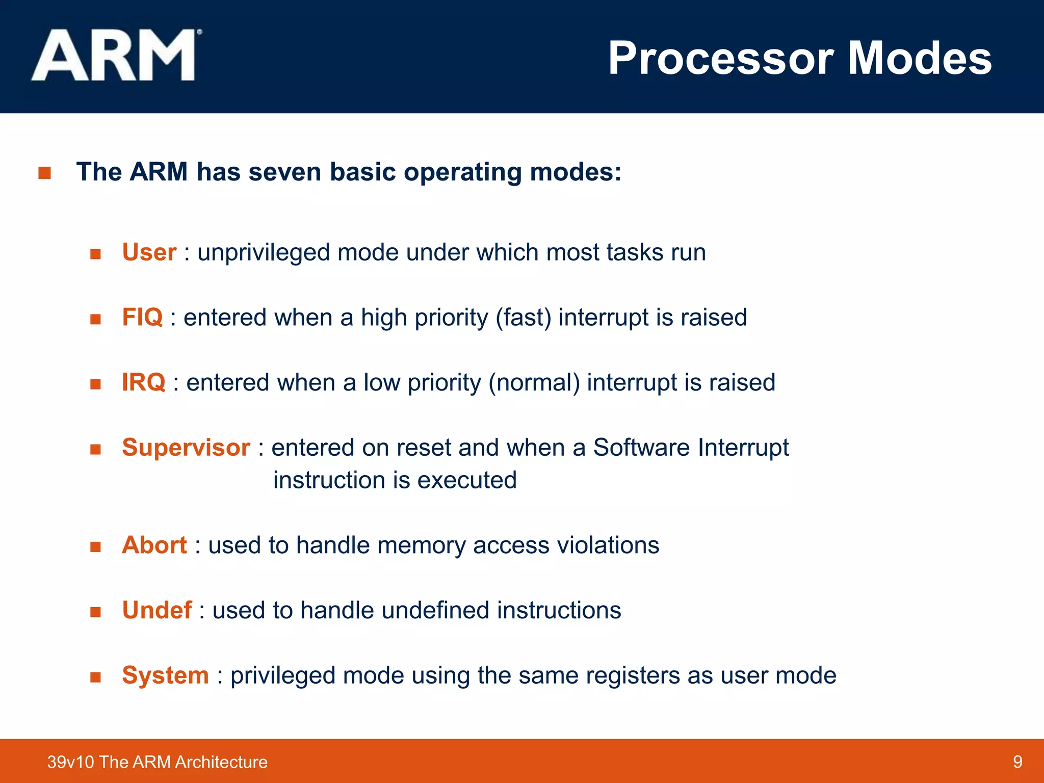 9
TM 9
39v10 The ARM Architecture
Processor Modes
 The ARM has seven basic operating modes:
 User : unprivileged mode under which most tasks run
 FIQ : entered when a high priority (fast) interrupt is raised
 IRQ : entered when a low priority (normal) interrupt is raised
 Supervisor : entered on reset and when a Software Interrupt
instruction is executed
 Abort : used to handle memory access violations
 Undef : used to handle undefined instructions
 System : privileged mode using the same registers as user mode
 