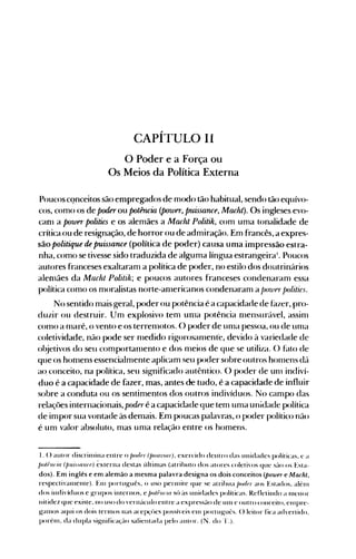 CAPÍTULO 11
o Poder e a Força ou

Os Meios da Política Externa

Poucoscqnceitos são enlpregados de modo tão habitual, sendo tão equívo­
cos, como os de poder ou potência (polver, puissance, Macht). Os ingleses evo­
caOl a POW" politics e os alemães a Macht Politih, com uma tonalidade de
crítica ou de resignação, de horror ou de admiração. Em francês, a expres­
são politique de puissance (política de poder) causa uma impressão estra­
nha, como se tivesse sido traduzida de alguma língua estrangeira'. Poucos
autores franceses exaltaram a política de poder, no estilo dos doutrinários
alenlães da Macht Politih; e poucos autores franceses condenaram essa
política como os moralistas norte-anlericanos condenaram a j)o7on·j)olitics.
No sentido mais geral, poder ou potência é a capacidade de fazer, pro­
duzir ou destruir. Um explosivo tem unla potência nlensurável, assinl
cOlno a nlaré, o vento e os terrenlotos. O poder de unla pessoa, ou de unla
coletividade, não pode ser nledido rigorosanlent'e, devido à variedade de
objetivos do seu comportanlento e dos nleios de que se utiliza. () blt.O de
que os honlens essencialmente aplicam seu poder sobre outros hOlllens d{l
ao. conceito, na política, seu significado autêntico. O poder de UHl indiví­
duo é a capacidade de fazer, mas, antes de tudo, é a capacidade de influir
sobre a conduta ou os sentimentos dos outros indivíduos. No campo das
relações internacionais, poderé a capacidade que tem uma unidade política
de impor sua vontade às demais. Em poucas palavras, o poder político não
é um valor absoluto, mas uma relação entre os homens.
I. () aulf>r discrilllina entre o /Wt/{,f (/WII7. IOIJ), exercido dentro das unidades políticas, ~ (l
/m/flll"iu (/JlÚ,flll({J) éxterna destas últinlas (atrihuto dos atores coleti"()s qu~ S~-IO os Esta­
dos). Em inglês e em alemão a mesma palavra designa os dois conceitos (power e Macht,
respectivalllente). Elll português, o liSO penllite que se atrihua /lOt/{,f aos Estados, alénl
dos indivíduos e grupos internos, e/lo/filOU sú às unidades políticas. Refletindo a Inenor
nit idez que existe, no uso do vernáculo entre a express~lo de unl e out ro ('()nceito, clnpre­
galllos aqui os dois ternlOS Ilas acep</>cs possíveis cln port ugut:s. () leitor fica (l<h'ertido.
porénl. da dupla significa<Jlo salientada pelo autor. (N. do 'I'.).
 
