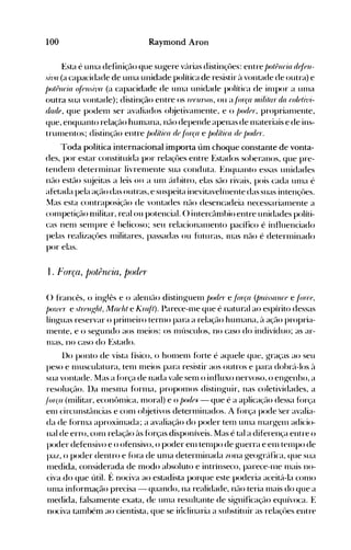 100 Raymond Aron
Esta é unla definição que sugere vc'lrias distinçôes: entre /)o/(Jllria df/fJll­
si-lia (a capacidade de unla unidade política de resistir ~l vontade de outra) e
/)o/Pllria f~rellsh'a (a capacidade de ulna unidade política de illlpor a ulna
outra sua vontade); distinção entre os f(Jru,:,os, ou a/árça uli/i/ar da ro/tJlil1i­
r/(ulf, que podenl ser avaliados ol~jetivanlente, e o /)oder, proprianlente,
que, enquanto relação hunléu1a, não depende apenas de Illateriais e de ins­
trulllentos; distinçél0 entre /)o/ílira de/fu"Ça e /)o/ilira de l)or/(JI".
Toda política internacional importa úm choque constante de vonta­
des, por estar constituída por relaçôes entre Estados soheranos, que pre­
tendenl deternlinar livrenlente sua conduta. Enquanto essas unidades
nüo estél0 sl~jeitas a leis 011 a unl úrhitro, elas são rivais, pois cada Ullla é
afetada pela ação das outras, e suspeita inevitavelinente das suas intençôes.
Mas esta contraposiçüo de vontades nüo desencadeia necessarian1ente a
cOlnpetição nlilitar, real.ou potencial. () intercânlhio entre unidades políti­
cas nenl selllpre é helicoso; seu relacionalnento pacífico é influenciado
pelas realizaçôes Illilitares, passadas ou futu ras, Inas não é deterlllinado
por elas.
1. }'orça, j)otPrlcia, po(ier
() francês, o inglês e o alenlüo distinguelll j)or/fJr e /órça (jnússa1lre e /árrf,
f)o1l'f'r e slrrlll~hl, M(uhl e Kr(~ll). Parece-Ille que é natural ao espírito dessas
línguas reservar o prillleiro ternlO para a relação hUlllana, à ação propria­
Illente, e o segundo aos Illeios: os nlúsculos, no caso do indivíduo; as ar­
lHas, no caso do Estado.
1)0 ponto de vista físico, o honlelll fúrte é aquele que, graças ao seu
peso e nlusculatura, tenl Illeios para resistir aos outros e para dohrc'l-los ~l
sua vontade. Mas a f()rça de nada vale senl o influxo nervoso, o engenho, a
resoluç;u). l)a IlleSlna fúrnla, propolnos distinguir, nas coletividades, a
/ár('(l (Illilitar, econônlica, Illoral) e o f)ode)." - que é a aplicação dessa for<s~a
elll circunstâncias e conl ol~jetivos deterlllinados. A força pode 'ser avalia­
da de fúrnla aproxilllada; a avaliação do poder tenl unla lnargenl adicio­
nal de erro, conl relação às fúrças disponíveis. Mas é tal a diferença entre o
poder defensivo e o ofensivo, o poder enl tenlpo de guerra e elll telnpo de
paz, o poder dentro e í<>ra de unla deterlllinada zona geogrélíica, que sua
nledida, considerada de n10do absoluto e intrínseco, parece-Ine Illais no­
civa do que útil. É nociva ao estadista porque este poderia aceit{l-la conlO
unla informação precisa - quando, na realidade, nüo teria nlélis do que a
n1edida, falsan1ente exata, de unla resultante de significação equívoca. E
nociva tanlbém ao cientista, que se illclinaria a suhstituir as relaçôes entre
 