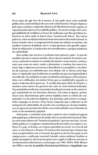 102 Raymond Aron
POdI
do-se capaz de agir f()ra de si 111eSn1a. E não pode atuar C0l110 unidade
política Sel11 a intern1ediação de unl ou de vários hon1ens. ()s que cluJ
Kfllll (lO
J
}" (para traduzir a expressão alen1ã (111 difl Mur!ttlunnlI1J1ll) são os Kuias, os
represe'ntantes externos da unidade política. Ao l11eS1110 tel11pO, tên1 a res­
ponsabilidade de n10bilizar as f()rças de unificação, que lhes perlIliten1 so­
breviver na selva onde se baten1 esses "n10nstros de frieza". En1 outras
palavras, con10 as relaçües internacionais não nascen1 do estado natural, os
!l.oll1lJlIS dlJpO(úJr, isto é, os responsáveis da nação en1 relação ao exterior, são
tal11bén1 os hOlluJ
lls (iR potênrÜl, isto é, os que possuen1 un1a grande capaci­
dade de influenciar a conduta dos seus sen1elhantes e a própria existência
da coletividade.
Esta análise não nos leva à confusão entre PO/PUCÍfl e pot!pr. A ação do
estadista não ten1 o l11esn10 sentido, não se situa no interior do n1esnlO uni­
verso, conf()rl11e se oriente no sentido do interior ou do exterior, en1bora,
nun1 caso COI110 no outro, tenda a deterl11inar a conduta dos outros ho­
l11ens. S~ja o soberano un1 n10narca hereditário ou Ull1 político, con1 direi­
tos de nascença ou conferidos por un1a eleição, ele se afirll1a COI110 leg-í­
tin10 e é obedecido l11ais f~lciln1ente na l11edida el11 que essa leg-itil11idade é
reconhecida. As condiçües en1 que os indivíduos alc~u1çan1 a soherania ten­
den1 a ser codificadas, da n1esn1a f()rn1a que as n10dalidades seg-undo as
quais o soberano deve governar. A escolha feita pelo chefe de Estado e a
l11aneira con10 exerce seu governo são cada vez l11ais institucionalizadas.
Nas sociedades n10dernas, essa institucionalização reveste-se de caráter le­
g-al, exprinlindo-se en1 f<'>rl11ulas abstratas. En1 todas as épocas, porén1,
houve un1él discrinlinação pelo n1enos il11plícita entre as ordens do con­
quistador e as do soberano legítill10. En1 princípio, pelo n1enos o conquis­
tador en1prega ou invoca a f()rça bruta, enquanto que o soberano se diz
intérprete da coletividade, de acordo con1 a tradiç(10 ou a lei que estabele­
ceu as regras da sucessão dos chefes, en1 conf()rlllidade con1 as decisüe's da
sorte ou do sentin1ento popular.
Entretanto, a confusão entre J)ot!(J}" e po/i'JlIria não é explicável apenas
pelo papel que os detentores do poder tên1 no cenário internacional. Mui­
tas vezes estes últin10s são "hon1ens de potência" que tiveran1 êxito. As uni­
dades políticas e os regit11es constitucionais deven1 todos sua orig-en1 à vio­
lência. É o que. na França. as crianças aprenden1 na escola: no curso de nlil
anos, os reis fizeran1 a França. ()s autores dos n1éuluéÜS que ensinan1 isto
nunca se perturban1 con1 a evocação das guerras através das quais os reis
asseg-uraran1 a unificação nacional, lutando contra senhores feudais ou
países estrangeiros; não se preocupan1 con1 o apelo à violência con1 que os
revolucionários subverteran1 a n1onarquia, en1 1789, 1830 e 1848. Mesn10
em 1958, o voto da Assembléia Nacional mal disfarçou a ilegalidade com
 