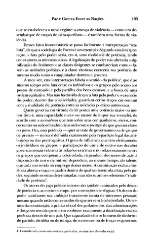 103Paz e Guerra Entre as Nações
que se estabeleceu o novo regime: a ameaça de violência - como um de­
sembarque de tropas de pára-quedistas - é também uma f(>rma de vio­
lência.
Desses fatos incontestáveis se passa facilmente à interpretação "rea­
listà", de que a sociologia de Pareto é unl exemplo. Segundo essa interpre­
tação, a luta pelo poder seria, em si, uma rivalidade de potência, tendo
conlO atores as minorias ativas. A legalização do poder não alteraria a sig­
nificação do fenômeno: as classes dirigentes se combateriam como o fa­
zenl as unidades políticas, e a classe vitoriosa exerceria sua potência do
nlesnlO nl<xlo como o conquistador domina e governa.
A meu ver, esta interpretação falseia o sentido da políticaI, que é ao
mesnlO tempo uma luta entre os indivíduos e os grupos pelo acesso aos
postos de comando e pela partilha dos bens escassos, e a busca de uma
ordem eqüitativa. Mas não há dúvida de que a luta pelo p<xler e o exercício
do poder, dentro das coletividades, guardam certos traços em comum
com a rivalidade de potência entre as unidades políticas autônonlas.
Quenl governa enl virtude da lei possui unla potência maior ou me­
nor (isto é, uma capacidade nlaior ou menor de inlpor sua vontade), de
acordo conI a ascfruiência que tenl sobre seus conlpanheiros, sócios, con­
correntes ou subordinados; de acordo conl o prest(l(io de que goza na elite e
no povo. ()ra, essa potência - quer se trate de governantes ou de grupos
de pressão - nunca é definida exatanlente pela repartição legal das.atri­
buiçües ou das prerrogativas. O grau de influência que tênl efetivanlente
os indivíduos ou grupos, a participação de uns e de outros nas decisües
governanlentais relativas às relaçües externas e no relacionanlento entre
os grupos que conlp<>enl a coletividade, dependenl dos nleios de ação à
disposição de uns e de outros; dependenl, ao mesnH> tenlpo, do talento
que cada unI revela no enlprego desses nleios. A constituição exclui a vio­
lência aberta e traça o quadro dentro do qual se desenrola a luta pelo po­
der, seguindo nornlas deternlinadas; !Ilas não suprinle o elenlento "rivali­
dade de p<>tência".
Os atores do jogo político interno são tanlbém animados pelo desejo
de p<>tência e, ao mesnlO temp<>, p<>r convicçües ideológicas. ()s donos do
p<>der satisfazem sua ambição (raranlente isenta de interesses pessoais)
mesmo quando estão convencidos de que servem à coletividade. Os ter­
nlOS da constituição, a prática oficial dos parlamentos, das adnlinistraçôes
e dos governos não pernütenl conhecer exatanlente a distribuição real da
p<>tência dentro de unl país. Que capacidade tênl os honlens de dinheiro,
de partido, de idéia ou de intriga, de convencer ou de f(>rçar os governos,
4. Considerada COlno Ulll sistetna particular. no interior do todo social.
 