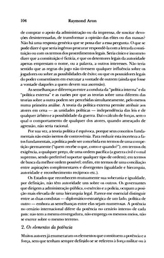 104 Raymond Aron
de comprdr o apoio da administraçdo ou da inlprensa, de suscitar devo­
çôes desinteressadas, de transfórmar a opinião das elites ou das 1l1aSsas?
Não há uma resposta genérica que se possa dar a essa pergunta. () que se
pode dizer é que seria ingênuo pr<x:urar respondê-la com a letra da consti­
tuição ou com os termos dos pr<x:edimentos legais. Seria cínico e incorreto
dizer que a constituição é fictícia, e que os detentores legais da autoridade
apenas emprestam o nome, ou a palavrd, a outros interesses. Não teria
sentido que as regras do jogo não tivessem qualquer influência sobre os
jogadores ou sobre as possibilidades de êxito; ou que os possuidores legais
do p<xler consentissem em executar a vontade de outrem (ainda que f<>sse
a vontade daqueles a quem devem sua ascensão).
As semelhanças e diferenças entre a conduta da "política interna" e da
"política externa" e as razôes p<>r que as teorias sobre uma diferenl das
teorias sobre a outrd podem ser percebidas simultaneamente, pelo nlenos
numa primeira análise. A teoria da p<>lítica externa pernlite atribuir aos
atores em cena - as unidades políticas - independência das leis e de
qualquer árbitro e a possibilidade da guerra. Daí o cálculo de f(>rças, senl o
qual o conlportamento de qualquer dos atores, quando anleaçado de
agressão, não seria racional.
Por sua vez, a teoria política é equívoca, p<>rque seus conceitos funda­
nlentais não estão isentos de controvérsia. Para reduzir esta incerteza a hl­
tos fundamentais, a p<>lítica pode ser concebida em t.ermos de unla conlpe­
tição permanente ("quem recebe o que, como e quando?"); enl ternlOS de
exigência, a qualquer preço, de uma ordem pacífica (a guerra civil é o 1l1al
supremo, sendo preferível suportar qualquer tip<> de ordenl); elll ternlOS
de busca da melhor ordenl possível; enfinl, em termos de unla conciliação
entre aspiraçôes complementares e divergentes (igualdade e hierarquia,
autoridade e reconhecimento recíproco etc.).
Os Estados que reconhecem mutuamente sua soberania e igualdade,
por definição, não tênl autoridade uns sobre os outros. ()s governantes
que dirigem a adnlinistração pública, o exército e a polícia, ocupanl a posi­
ção mais elevada de unla hierarquia legal. Parece-me essencial distinguir
entre as duas condutas - diplonlático-estratégica de unl lado, política de
outro - enlbora as semelhanças entre elas sejam nunlerosas. A potência
no cenário internacional difere da p<>tência no cenário interno de cada
país: né:lO tenl a mesnla enverg-adura, não enlprega os nlesnlOS 1l1eios, não
se exerce sobre o nlesnlO terreno.
2. Os elementos da potência
Muitos autoresjá enunleraranl os elenlentos que constituenl a pot.ência e a
f(>rça, senl que tenhanl senlpre definido se se referelll à força 1l1ilitar ou ~l
 