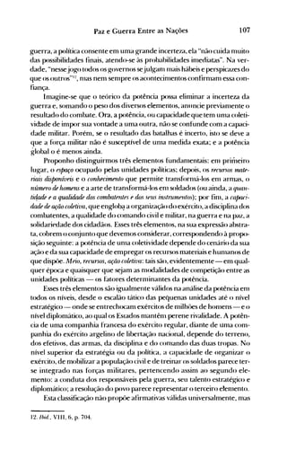 107Paz e Guerra Entre as Nações
guerra, a política consente em uma grande incerteza, ela "não cuida nluito
das possibilidades finais, atendo-se às probabilidades inlediatas". Na ver­
dade, "nessejogo todos os governos sejulganl Inais hábeis e perspicazes do
que os outros"I:!, nlas nem senlpre os acontecinlentos confirnlanl essa con­
fiança.
Imagine-se que o teórico da potência possa elinlinar a incerteza da
guerra e, somando o peso dos diversos elementos, anllncie previanlente o
resultado do combate. Ora, a potência, ou capacidade que tem unla coleti­
vidade de impor sua vontade a uma outra, não se confunde com a capaci­
dade militar. Porém, se o resultado das batalhas é incerto, isto se deve a
que a f()rça militar não é susceptível de unla nledida exata; e a potência
global o é menos ainda.
Proponho distinguirmos três elementos fundanlentais: enl primeiro
lugar, o espaço (x:upado pelas unidades políticas; depois, os recursos l1UlfR­
nflis disponíveis e o conhecimento que pernlite transf()rnlá-Ios enl arnlas, o
núrllRro de homens e a arte de transf()rmá-Ios enl soldados (ou ainda, a qUIlU­
tiÓ!Jde e a qUfllidade dos c01nbatentes e dos seus inslrUlllfUlos); por finl, a calxui­
dadR rIR lJ{ão coletiva, que englobé:! a organização do exército, a disciplina dos
combatentes, a qualidade do comando civil e nlilitar, na guerra e na paz, a
solidariedade dos cidadãos. Esses três elementos, na sua expressão abstra­
ta, cobrem o conjunto que devemos considerar, correspondendo à propo­
sição seguinte: a potência de unla coletividade depende do cenário da sua
ação e da sua capacidade de empregar os recursos materiais e hunlanos de
que dispôe. Meio, recursos, ação coletiva: tais são, evidentemente- em qual­
quer época e quaisquer que s~jam as nlodalidades de competição entre as
unidades políticas - os fatores deternlÍnantes da potência.
Esses três elementos são igualmente válidos na análise da potência enl
todos os níveis, desde o escalão tático das pequenas unidades até o nível
estratégico - onde se entrechocam exércitos de nlilhôes de honlens - e o
nível diplomático, ao qual os Estados mantênl perene rivalidade. A potên­
cia de uma companhia francesa do exército regular, diante de uma com­
panhia do exército argelino de libertação nacional, depende do terreno,
dos efetivos~ das armas, da disciplina e do conlando das duas tropas. No
nível superior da estratég-ia ou da política, a capacidade de organizar o
exército, de mobilizar a população civil e de treinar os soldados parece ter­
se integrado nas forças militares, pertencendo assim ao segundo ele­
mento: a conduta dos responsáveis pela guerra, seu talento estraté~co e
diplomático; a resolução do povo parece representar o terceiro etenlento.
Esta classificação não propôe afirmativas válidas universalmente, mas
12./bid.. VIII. 6, p. 704.
 