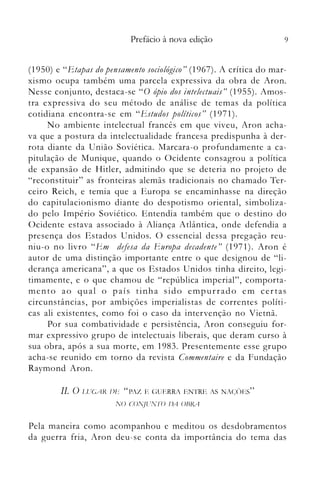 9Prefácio à nova edição
(1950) e "Etapas do pensamento sociológico" (1967). A crítica do mar­
xismo ocupa também uma parcela expressiva da obra de Aron.
Nesse conjunto, destaca-se "O ópio dos intelectuais" (1955). Amos­
tra expressiva do seu método de análise de temas da política
cotidiana encontra-se em "Estudos políticos" (1971).
No ambiente intelectual francês em que viveu, Aron acha­
va que a postura da intelectualidade francesa predispunha à der­
rota diante da União Soviética. Marcara-o profundamente a ca­
pitulação de Munique, quando o Ocidente consagrou a política
de expansão de Hitler, admitindo que se deteria no projeto de
"reconstituir" as fronteiras alemãs tradicionais no chamado Ter­
ceiro Reich, e temia que a Europa se encaminhasse na direção
do capitulacionismo diante do despotismo oriental, simboliza­
do pelo Império Soviético. Entendia também que o destino do
Ocidente estava associado à Aliança Atlântica, onde defendia a
presença dos Estados Unidos. () essencial dessa pregação reu­
niu-o no livro "Em defesa da E'uropa decadente" (1971). Aron é
autor de uma distinção importante entre o que designou de "li­
derança americana", a que os Estados Unidos tinha direito, legi­
timamente, e o que chamou de "república imperial", comporta­
mento ao qual o país tinha sido empurrado em certas
circunstâncias, por ambições imperialistas de correntes políti­
cas ali existentes, con10 foi o caso da intervenção no Vietnã.
Por sua combatividade e persistência, Aron conseguiu for­
mar expressivo grupo de intelectuais liberais, que deram curso à
sua obra, após a sua morte, em 1983. Presentemente esse grupo
acha-se reunido em torno da revista Commentaire e da Fundação
Raymond Aron.
11. O [.lUGAR IJI~' "PAZ E C~UERRA ENTRE AS NAC;()ES"
N() CONJlTNTO IJA OHRA
Pela maneira como acompanhou e meditou os desdobramentos
da guerra fria, Aron deu-se conta da importância do tema das
 