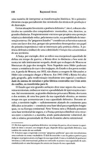 108 Raymond Aron
ulna nlaneira de interpretar as tranSf()rnlaçÜes históricas. Só o prinleiro
elemento escapa parcialnlente das vicissitudes das técnicas de produção e
de destruição.
Certas situaçôes favorecem a potência defensivaI::' isto é, colocanl ohs­
táculos no caminho dos conquistadores: 1l1olltanhéis, rios, desertos, as
g-rdndes distâncias. Freqüentenlente o terreno que propicia unla proteção
relativa à coletividade reduz, pela mesnla razão, sua possihilidade de inter­
venção externa. ()s "pequenos Estados"1I consideralll as harreiras uaturais
conlO um favor dos céus, porque não pretendelll deselnpenhar Ulll papel
de primeira inlportância e não se interessalll pela potência efetiva. A po­
tência defensiva (nlilitar) de unla coletividade é função das características
do seu território.
A Suíça, por exemplo, deve ao relevo sua excepcional capacidade de
defesa enl tempo de Kuerra; a Rússia deve às distâncias a hoa sorte de
nunca ter sido inteiranlente ocupada, desde que os duques de Moscou se
libertaranl do jugo dos mongóis. Nenl Napoleão nenl Hitler puder-anl
vencer a resistência do tzar e dos nl~jiques,do Estado e dos povos soviéti­
cos. A perda de Moscou, enl 1812, não abateu a corag-enl de Alexandre; e
Hitler não conseguiu chegar a Moscou. Enl 1941-1942 a Rússia fói salva
pela KeoKrafia, pela modernização insuficiente (enl especial a nlediocri­
dade do sistema de estradas) e pelas fábricas construídas nos Urais antes
do conflito, ou transferidas para lá.
O Estado que tem grandes anlbiçües deve estar seg-uro das suas har­
reiras territoriais, embora se reserve a possibilidade de intervençües exter­
nas. Até recentemente, as grandes distâncias privavam ãRússia, dos tzares
e dos sovietes, de uma lx)a parte da sua capacidade ofensiva, ao nlesnlO
tempo em que acrescentavam à sua capacidade defensiva. Durante sé­
culos, o território inglês - suficientemente afastado do continente para
dificultar as invasües - constituía unla base ideal para expediçües longín­
quas, ou na Europa continental. Nem Veneza nem a Holanda possuíanl
unla base territorial tão segura, e a França precisava distribuir seus recur­
sos entre o exército e a marinha, sendo particularnlente vulnerável, de­
vido à relativa proximidade de Paris da fronteira aberta setentrional.
13. Há dois aspectos na potência defensiva: enl tenlpo de ~uerra, ela se resunle ~l capaci­
dade de deter o Invasor; enl tempos de paz, depende dessa capaddade defensiva. nlas
tambénl da coesão de sua unidade.
14. Evitanlos aquI a expressão corrente "pequenas potências" para não introduzinllos
unIa confusão no nosso vocabulário. É facil de enlender o LISO da palavra /Jolrllria para
desiKnar OS próprios atores, enllug-ar da sua capacidade. (:01110 a rivalidade de potência é
intrínseca à vida internacional, podenl-se confundir os atores e sua caparidade de açcio.
estabelecendo-se unla hierarquia dos atores enl função da sua capacidade.
 