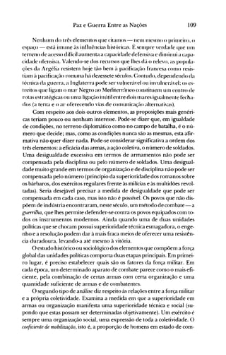 109Paz e Guerra Entre as Nações
Nenhulll do três elelllentos que citanlos - nenl l11esnlO o prillleiro, ()
espaço - est{l inlune às influências histúricas. f: sel11pre verdade que unI
terreno de acesso difícil aUlnenta a capacidade defensiva e dinlinui a capa­
cidade ofensiva. Valendo-se dos recursos que lhes déí o relevo, as popula­
çües da Arg-élia resistenl h(~e tão bel11 ~l pacificação francesa COI110 resis­
tiaI11 ~l pacificação rOlnana há dezessete séculos. (:ontudo, dependendo da
técnica da g-uerra, a I n~laterra pode ser ,'u'neréí'el ou in'ulnerc'l'el: os es­
treitos que lig-anl o l11ar Negro ao Mediterrc"lneo constituenl unI centro de
rotas estratég-icas ouunla li~açãoinútil entre dois l11ares ig-uahnente fecha­
dos (a terra e o ar oferecendo vias de conlunicaçélo alternati,'as).
Com respeito aos dois outros elementos, as proposições mais genéri­
cas teriam pouco ou nenhum interesse. Pode-se dizer que, em igualdade
de condições, no terreno diplomático como no campo de batalha, é o nú­
mero que decide; mas, como as condições nunca são as mesmas, esta afir­
mativa não quer dizer nada. Pode-se considerar significativa a ordem dos
três elementos: a eficácia das armas, a ação coletiva, o número de soldados.
Uma desigualdade excessiva em termos de armamentos não pode ser
compensada pela disciplina ou pelo número de soldados. Uma desigual­
dade muito grande em termos de organização e de disciplina não pode ser
compensada pelo número (princípio da superioridade dos romanos sobre
os bárbaros, dos exércitos regulares frente às milícias e às multidões revol­
tadas). Seria desejável precisar a medida de desigualdade que pode ser
compensada em cada caso, mas isto não é possível. Os povos que não dis­
põem de indústria encontraram, neste século, um método de combate- a
guerrilha, que lhes permite defender-se contra os povos equipados com to­
dos os instrumentos modernos. Ainda quando uma de duas unidades
políticas que se chocam possui superioridade técnica esmagadora, o enge­
nho e a resolução podem dar à mais fraca meios de oferecer uma resistên­
cia duradoura, levando-a até mesmo à vitória.
O estudo histórico ou sociológico dos elementos que compõem a força
global das unidades políticas comporta duas etapas principais. Em primei­
ro lugar, é preciso estabelecer quais são os fatores da força militar. Em
cada época, um determinado aparato de combate parece como o mais efi­
ciente, pela combinação de certas armas com certa organização e uma
quantidade suficiente de armas e de combatentes.
O segundo tipo de análise diz respeito às relações entre a força militar
e a própria coletividade. Examina a medida em que a superioridade em
armas ou organização manifesta uma superioridade técnica e social (su­
pondo que estas possam ser determinadas objetivamente). Um exército é
sempre uma organização social, uma expressão de toda a coletividade. O
coeficiente de mobiliwção, isto é, a proporção de homens em estado de com­
 
