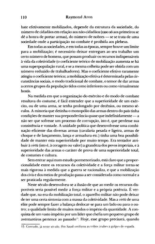 110 Raymond Aron
bate efetivamente mobilizados, depende da estrutura da sociedade, do
número de cidadãos em relação aos não-cidadãos (caso s6 aos primeiros se
dê a honra de portar armas), do número de nobres - se se trata de uma
sociedade onde a participação no combate é proibida aos plebeus.
Em todas as sociedades, e em todas as épocas, sempre houve um limite
para a mobilização; é necessário deixar entregues ao seu trabalho um
certo número de homens, que possam produzir os recursos indispensáveis
à vida da coletividade (o coeficiente teórico de mobilização aumenta se há
uma superpopulação rural, e se a mesma colheita pode ser obtida com um
número reduzido de trabalhadores). Mas o coeficiente efetivo raramente
atingiu o coeficiente teórico; a mobilização efetiva é determinada pelas cir­
cunstâncias sociais, o modo tradicional de combate, o temor de dar armas
a certos grupos da população tidos como inferiores ou como virtualmente
hostis.
Na medida em que a organização do exército e do modo de combate
resultava do costume, é fácil entender que a superioridade de um exér­
cito, ou de uma arma, se tenha prolongado por decênios, ou mesmo sé­
culos. A minoria que detinha o monopólio das armas dentro do país tinha
condições de manter sua preponderância quase que indefinidamente - a
não ser que sofresse um processo de corrupção, isto é, que perdesse sua
consistência e vontade. A unidade política que desenvolvesse uma combi­
nação eficiente das diversas armas (cavalaria pesada e ligeira, armas de
choque e de lançamento, lança e armadura etc.) tinha uma boa possibili­
dade de manter esta superioridade por muito tempo. Era tentador atri­
buir à virtil (isto é, à coragem ou valor) a grandeza dos povos imperiais, e à
superioridade das armas o caráter de prova de uma superioridade total,
de costumes e cultura.
Sem entrar aqui num estudo pormenorizado, está claro que a propor­
cionalidade entre os recursos da coletividade e a força militar torna-se
mais rigorosa à medida que a guerra se racionaliza, e que a mobilização
dos civis e dos meios de produção passa a ser considerada como normal e a
ser praticada regularmente.
Neste século desenvolveu-se a ilusão de que ao medir os recursos dis­
poníveis seria possível medir a força militar e a própria potência. É ver­
dade que, na era da mobilização total, o aparelho militar não pode deixar
de ter uma certa sintonia com a massa da coletividade. Mas a virtil de uma
elite pode sempre fazer a balança deslocar-se para um lado ou para o ou­
tro; a qualidade limita de muitos modos o império da quantidade. A con­
quista de um vasto império por um líder que chefia um pequeno grupo de
aventureiros pertence ao passadol:J. Hoje, esse grupo precisará, quando
15. Contudo..iá neste sl'ulo. Ibn Saud unificou as tribos ('trabes a g-olpes de espada.
 