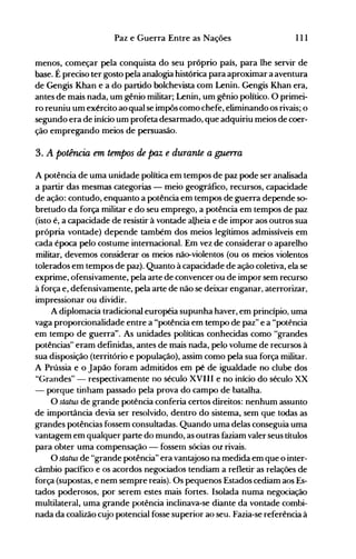 111Paz e Guerra Entre as Nações
menos, começar pela conquista do seu próprio país, para lhe servir de
base. É preciso ter gosto pela analogia histórica para aproximar a aventura
de Gengis Khan e a do partido bolchevista com Lenin. Gengis Khan era,
antes de mais nada, um gênio militar; Lenin, um gênio político. O primei­
ro reuniu um exército ao qual se impôs como chefe, eliminando os rivais; o
segundo era de início um profeta desarmado, que adquiriu meios de coer­
ção empregando meios de persuasão.
3. A potência em tempos de paz e durante a g:uerra
A potência de uma unidade política em tempos de paz pode ser analisada
a partir das mesmas categorias - meio geográfico, recursos, capacidade
de ação: contudo, enquanto a potência em tempos de guerra depende so­
bretudo da força militar e do seu emprego, a potência em tempos de paz
(isto é, a capacidade de resistir à vontade aLheia e de impor aos outros sua
própria vontade) depende também dos meios legítimos admissíveis em
cada época pelo costume internacional. Em vez de considerar o aparelho
militar, devemos considerar os meios não-violentos (ou os meios violentos
tolerados em tempos de paz). Quanto à capacidade de ação coletiva, ela se
exprime, ofensivamente, pela arte de convencer ou de impor sem recurso
à força e, defensivamente, pela arte de não se deixar enganar, aterrorizar,
impressionar ou dividir.
A diplomacia tradicional européia supunha haver, em princípio, uma
vaga proporcionalidade entre a "potência em tempo de paz" e a "potência
em tempo de guerra". As unidades políticas conhecidas como "grandes
potências" eram definidas, antes de mais nada, pelo volume de recursos à
sua disposição (território e população), assim como pela sua força militar.
A Prússia e o Japão foram admitidos em pé de igualdade nQ clube dos
"Grandes" - respectivamente no século XVIII e no início do século XX
- porque tinham passado pela prova do campo de batalha.
O status de grande potência conferia certos direitos: nenhum assunto
de importância devia ser resolvido, dentro do sistema, sem que todas as
grandes potências fossem consultadas. Quando uma delas conseguia uma
vantagem em qualquer parte do mundo, as outras faziam valer seus títulos
para obter uma compensação - fosseln sócias ou rivais.
O status de "grande potência" era vantajoso na medida em que o inter­
câmbio pacífico e os acordos negociados tendiam a refletir as relações de
força (supostas, e nem sempre reais). Os pequenos Estados cediam aos Es­
tados poderosos, por serem estes mais fortes. Isolada numa negociação
multilateral, uma grande potência inclinava-se diante da vontade combi­
nada da coalizão cujo potencial fosse superior ao seu. Fazia-se referência à
 