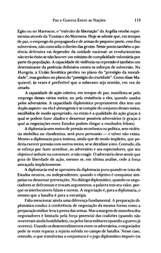 115Paz e Guerra Entre as Nações
Egito ou no Marrocos; o "exército de libertação" da Argélia recebe supri­
mentos através da Tunísia e do Marrocos. Hoje se admite que, em tempos
de paz, o emprego da propaganda e de armas de pequeno porte, com fins
subversivos, não contradiz o direito das gentes. Neste ponto também a p0­
tência defensiva vai depender da unidade nacional: os revolucionários
não terão êxito se não houver um mínimo de cumplicidade voluntária por
parte da população. A capacidade de violência na repressão é também um
determinante da potência defensiva contra os esforços de subversão. Na
Hungria, a União Soviética perdeu no plano do "prestígio da morali­
dade", mas ganhou no plano do "prestígio da crueldade". Como disse Ma­
quiavel, às vezes é preferível que o soberano seja temido, em vez de
amado.
A capacidade de ação coletiva, em tempos de paz, manifesta-se pelo
emprego desses vários meios, ou pela resistência a eles, quando usados
pelos adversários. A capacidade diplomática propriamente dita tem um
duplo aspecto: ou ela é abrangente e se compõe do conjunto desses meios,
escolhidos de modo apropriado, ou então é a qualidade da ação graças à
qual se podem fazer aliados e desarmar possíveis adversários (e graças à
qual as negociações entre Estados podem chegar a resultados felizes).
Adiplomacia sem meios de pressão econômica ou política, sem violên­
cia simbólica ou clandestina, será pura persuasão - e talvez não exista.
Mesmo a diplomacia pura insinua, ainda que de modo implícito, que p0­
deria ~xercer pressão com outros meios, se se decidisse a isto. Contudo, ela
se esforça por fazer acreditar, ao adversário e aos espectadores, que seu
objetivo é seduzir ou convencer, e não coagir. O adversário deve sentirque
goza de liberdade de ação, mesmo se, em última análise, cede à força
ameaçada implicitamente.
A diplomacia real se aproxima da diplomacia pura quando se trata de
Estados neutros, ou independentes; quando o objetivo é conquistar sim­
patias ou desarmar prevenções. No diálogo diplomático, quando os nego­
ciadores se defrontam e trocam argumentos, a palavra tem seu valor, por­
que os interlocutores falam e ouvem. A negociação é, para a diplomacia, o
mesmo que a batalha é para a estratégia.
Falta mencionar ainda uma diferença fundamental. A preparação di­
plomática conduz à conferência de negociação da mesma forma como a
preparação militar leva à prova das armas. Mas a margem de manobra dos
negociadores é limitada pela força potencial das coalizões (quando não
ocorreram ainda hostilidades), ou pelos fatos militares (quando a guerrajá
ocorreu). Usando os desentendimentos entre os adversários, o negociador
pode às vezes reparar a injúria sofrida no campo de batalha. Nesse caso,
contudo, o que transforma a conjuntura é ojogo diplomático impuro (os
 