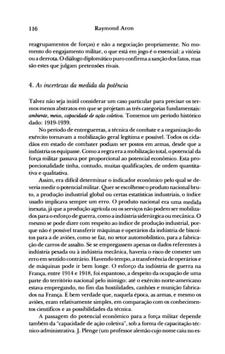116 Raymond Aron
reagrupamentos de forças) e não a negociação propriamente. No mo­
mento do engajamento militar, o que está em jogo é o essencial: a vitória
ou a derrota. O diálogo diplomático puro confirma a sanção dos fatos, mas
são estes que julgam pretensões rivais.
4. As incertezas da medida da potência
Talvez não seja inútil considerar um caso particular para precisar os ter­
mos menos abstratos em que se projetam as três categorias fundamentais:
ambiente, meios, capacidade de ação coletiva. Tomemos um período histórico
dado: 1919-1939.
No período de entreguerras, a técnica de combate e a organização do
exército tornavam a mobilização geral legítima e possível. .Todos os cida­
dãos em estado de combater podiam ser postos em armas, desde que a
indústria os equipasse. Como a regra era a mobilização total, o potencial da
força militar passava por proporcional ao potencial econômico. Esta pro­
porcionalidade tinha, contudo, muitas qualificações, de ordem quantita­
tiva e qualitativa.
Assim, era difícil determinar o indicador econômico pelo qual se de­
veria medir o potencial militar. Quer se escolhesse o produto nacional bru­
to, a produção industrial global ou certas estatísticas industriais, o índice
usado implicava sempre um erro. O produto nacional era uma medida
inexata,já que a produção agrícola ou os serviços não podem ser mobiliza­
dos para o esforço de guerra, como a indústria siderúrgica ou mecânica. O
mesmo se pode dizer com respeito ao índice de produção industrial, por­
que não é possível transferir máquinas e operários da indústria de biscoi­
tos para a de aviões, como se faz, no setor automobilístico, para a fabrica­
ção de carros de assalto. Se se empregassem apenas os dados referentes à
indústria pesada ou à indústria mecânica, haveria o risco de cometer um
erro em sentido contrário. Havendo tempo, a transferência de operários e
de máquinas pode ir bem longe. O esforço da indústria de guerra na
França, entre 1914 e 1918, foi espantoso, a despeito da ocupação de uma
parte do território nacional pelo inimigo: até o exército norte-americano
estava emprega~do, no fim das hostilidades, canhões e munição fabrica­
dos na França. Ebem verdade que, naquela época, as armas, e mesmo os
aviões, eram relativamente simples, em comparação com os conhecimen­
tos científicos e as possibilidades da técnica.
A passagem do potencial econômico para a força militar depende
também da "capacidade de ação coletiva", sob a forma de capacitação téc­
nico-administrativa.J. Plenge (um professor alemão cujo nome caiu no es­
 